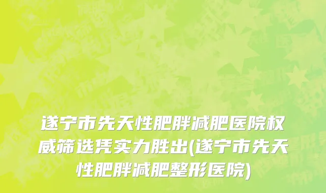 遂宁市先天性肥胖减肥医院权威筛选凭实力胜出(遂宁市先天性肥胖减肥整形医院)