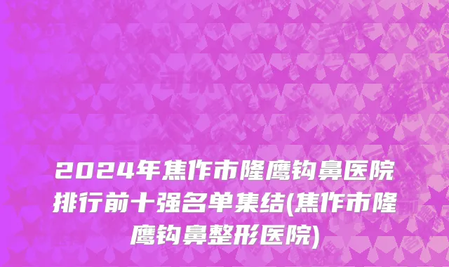 2024年焦作市隆鹰钩鼻医院排行前十强名单集结(焦作市隆鹰钩鼻整形医院)