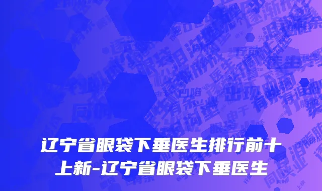 辽宁省眼袋下垂医生排行前十上新-辽宁省眼袋下垂医生