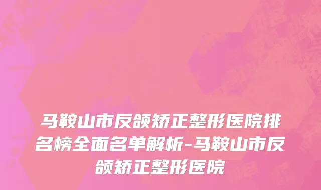 马鞍山市反颌矫正整形医院排名榜全面名单解析-马鞍山市反颌矫正整形医院