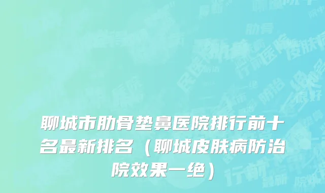 聊城市肋骨垫鼻医院排行前十名最新排名（聊城皮肤病防治院效果一绝）