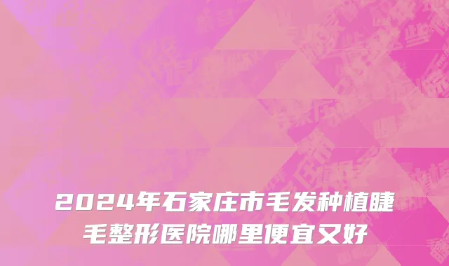 2024年石家庄市毛发种植睫毛整形医院哪里便宜又好