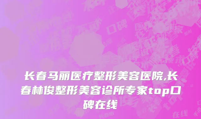 长春马丽医疗整形美容医院,长春林俊整形美容诊所专家top口碑在线