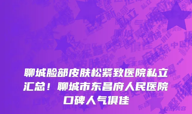 聊城脸部皮肤松紧致医院私立汇总!聊城市东昌府人民医院口碑人气俱佳