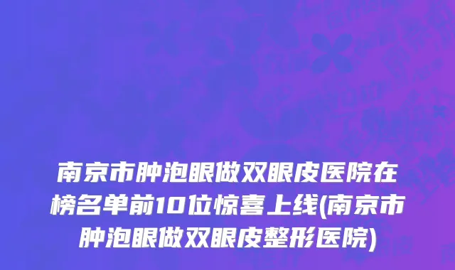 南京市肿泡眼做双眼皮医院在榜名单前10位惊喜上线(南京市肿泡眼做双眼皮整形医院)