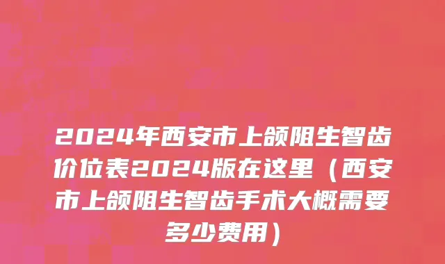 2024年西安市上颌阻生智齿价位表2024版在这里（西安市上颌阻生智齿手术大概需要多少费用）