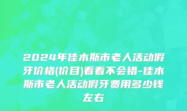 2024年佳木斯市老人活动假牙价格(价目)看看不会错-佳木斯市老人活动假牙费用多少钱左右