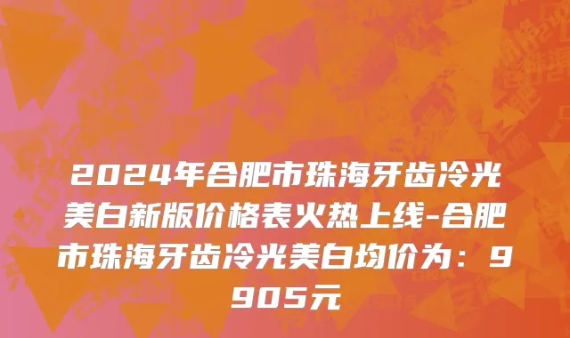 2024年合肥市珠海牙齿冷光美白新版价格表火热上线-合肥市珠海牙齿冷光美白均价为：9905元