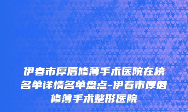 伊春市厚唇修薄手术医院在榜名单详情名单盘点-伊春市厚唇修薄手术整形医院