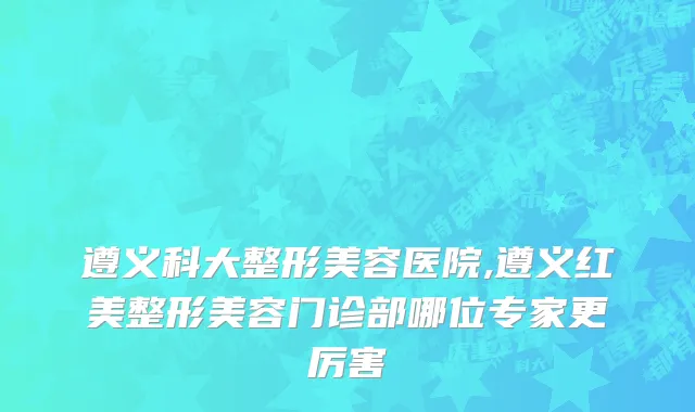 遵义科大整形美容医院,遵义红美整形美容门诊部哪位专家更厉害