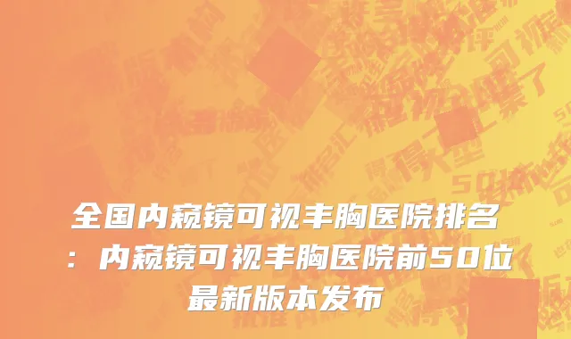 全国内窥镜可视丰胸医院排名：内窥镜可视丰胸医院前50位最新版本发布