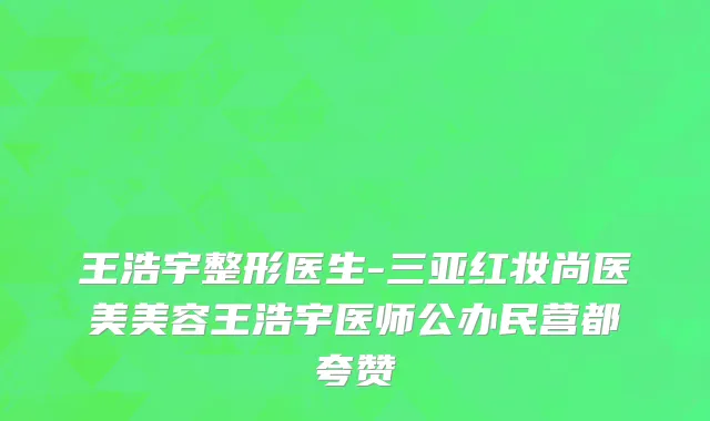 王浩宇整形医生-三亚红妆尚医美美容王浩宇医师公办民营都夸赞