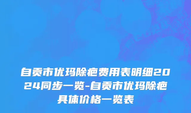 自贡市优玛除疤费用表明细2024同步一览-自贡市优玛除疤具体价格一览表