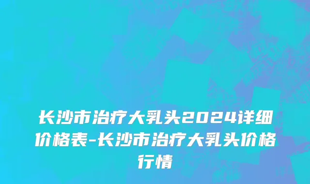 长沙市治疗大乳头2024详细价格表-长沙市治疗大乳头价格行情