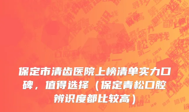 保定市清齿医院上榜清单实力口碑，值得选择（保定青松口腔辨识度都比较高）