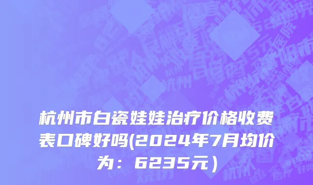 杭州市白瓷娃娃治疗价格收费表口碑好吗(2024年7月均价为：6235元）