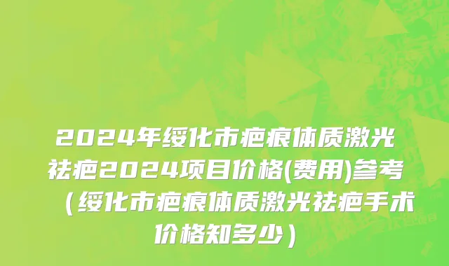 2024年绥化市疤痕体质激光祛疤2024项目价格(费用)参考（绥化市疤痕体质激光祛疤手术价格知多少）