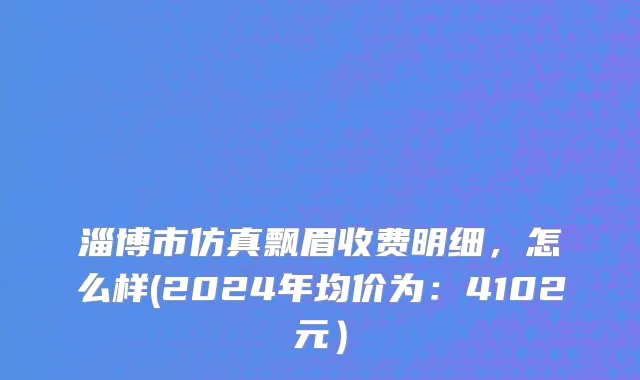 淄博市仿真飘眉收费明细，怎么样(2024年均价为：4102元）