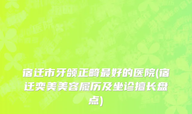 宿迁市牙颌正畸最好的医院(宿迁奕美美容履历及坐诊擅长盘点)