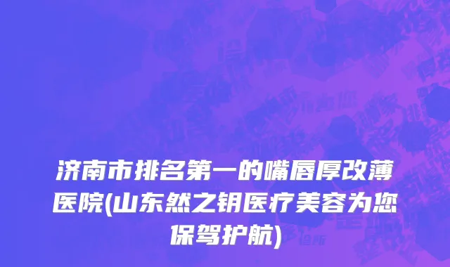 济南市排名第一的嘴唇厚改薄医院(山东然之钥医疗美容为您保驾护航)