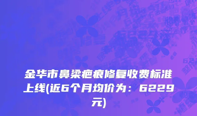 金华市鼻梁疤痕修复收费标准上线(近6个月均价为：6229元)