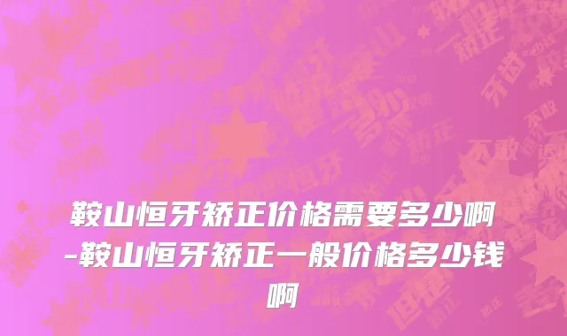 鞍山恒牙矫正价格需要多少啊-鞍山恒牙矫正一般价格多少钱啊