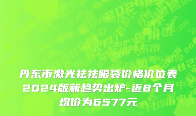 丹东市激光祛祛眼袋价格价位表2024版新趋势出炉-近8个月均价为6577元