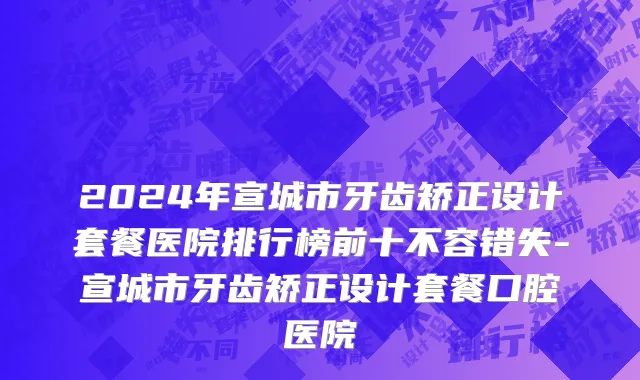 2024年宣城市牙齿矫正设计套餐医院排行榜前十不容错失-宣城市牙齿矫正设计套餐口腔医院