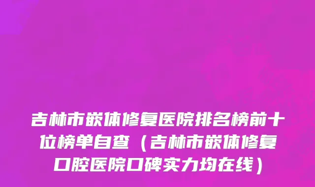吉林市嵌体修复医院排名榜前十位榜单自查（吉林市嵌体修复口腔医院口碑实力均在线）