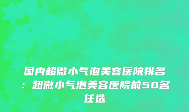 国内超微小气泡美容医院排名：超微小气泡美容医院前50名任选