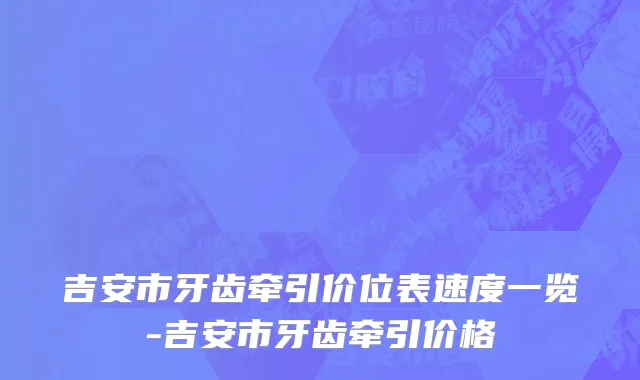 吉安市牙齿牵引价位表速度一览-吉安市牙齿牵引价格