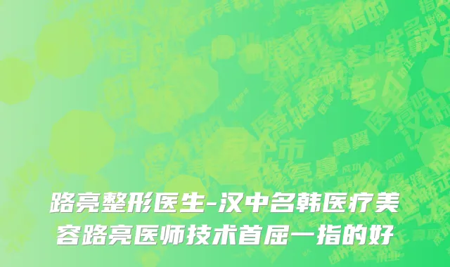 路亮整形医生-汉中名韩医疗美容路亮医师技术首屈一指的好