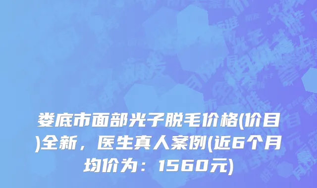 娄底市面部光子脱毛价格(价目)全新，医生真人案例(近6个月均价为：1560元)