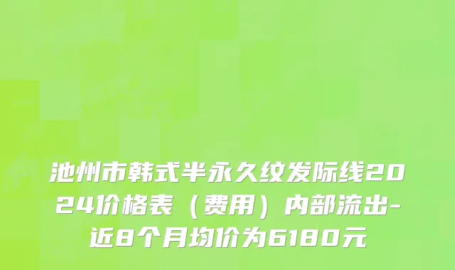 池州市韩式半永久纹发际线2024价格表（费用）内部流出-近8个月均价为6180元