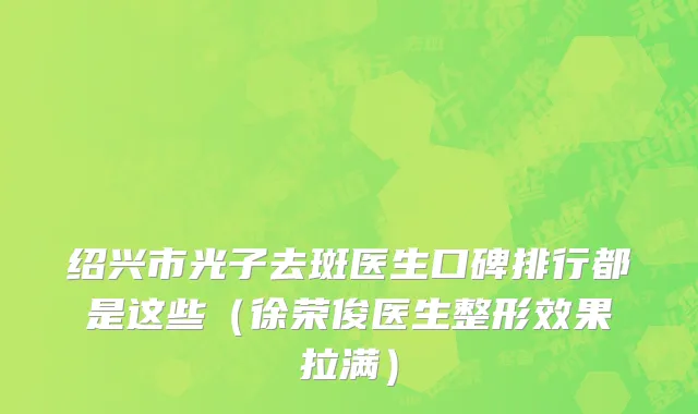 绍兴市光子去斑医生口碑排行都是这些（徐荣俊医生整形效果拉满）