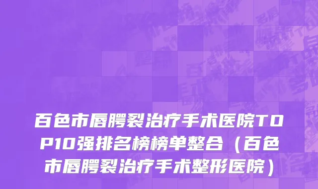 百色市唇腭裂治疗手术医院TOP10强排名榜榜单整合（百色市唇腭裂治疗手术整形医院）