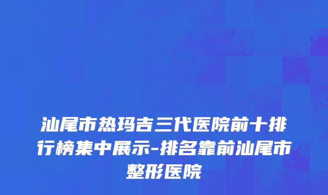 汕尾市热玛吉三代医院前十排行榜集中展示-排名靠前汕尾市整形医院