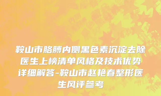 鞍山市胳膊内侧黑色素沉淀去除医生上榜清单风格及技术优势详细解答-鞍山市赵艳春整形医生风评参考