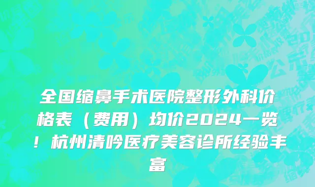 全国缩鼻手术医院整形外科价格表(费用)均价2024一览!杭州清吟医疗美容诊所经验丰富