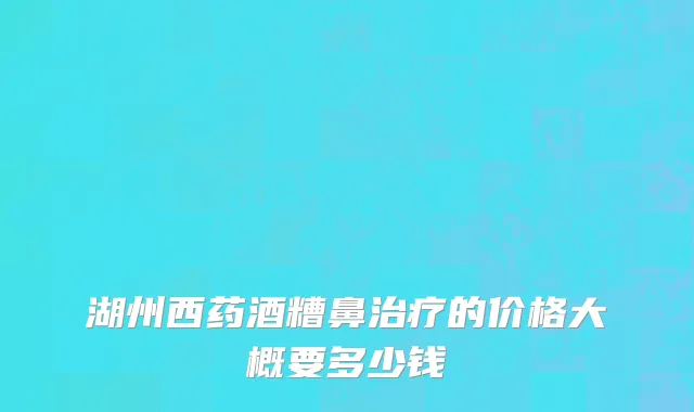 湖州西药酒糟鼻治疗的价格大概要多少钱