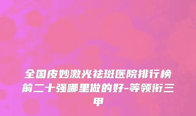 全国皮妙激光祛斑医院排行榜前二十强哪里做的好-等领衔三甲