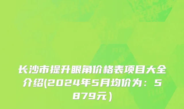 长沙市提升眼角价格表项目大全介绍(2024年5月均价为：5879元）