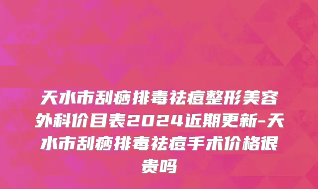 天水市刮痧排毒祛痘整形美容外科价目表2024近期更新-天水市刮痧排毒祛痘手术价格很贵吗