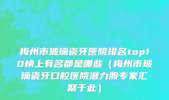 梅州市玻璃瓷牙医院排名top10榜上有名都是哪些（梅州市玻璃瓷牙口腔医院潜力股专家汇聚于此）