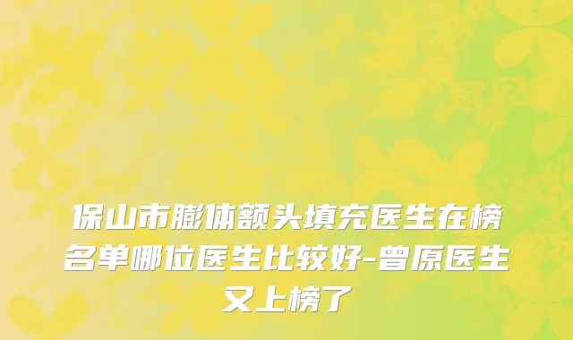 保山市膨体额头填充医生在榜名单哪位医生比较好-曾原医生又上榜了