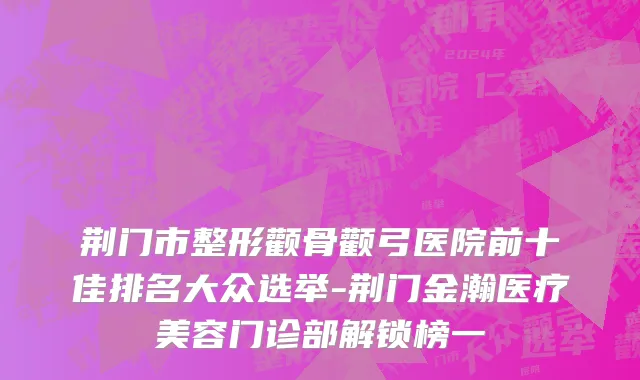 荆门市整形颧骨颧弓医院前十佳排名大众选举-荆门金瀚医疗美容门诊部解锁榜一