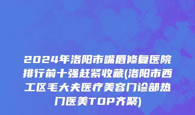2024年洛阳市嘴唇修复医院排行前十强赶紧收藏(洛阳市西工区毛大夫医疗美容门诊部热门医美TOP齐聚)