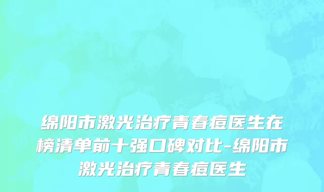 绵阳市激光治疗青春痘医生在榜清单前十强口碑对比-绵阳市激光治疗青春痘医生
