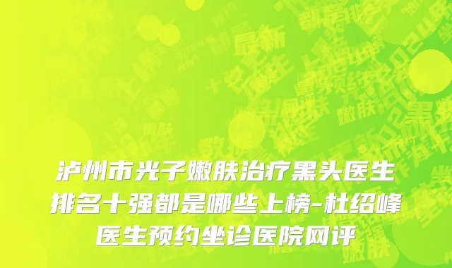 泸州市光子嫩肤治疗黑头医生排名十强都是哪些上榜-杜绍峰医生预约坐诊医院网评