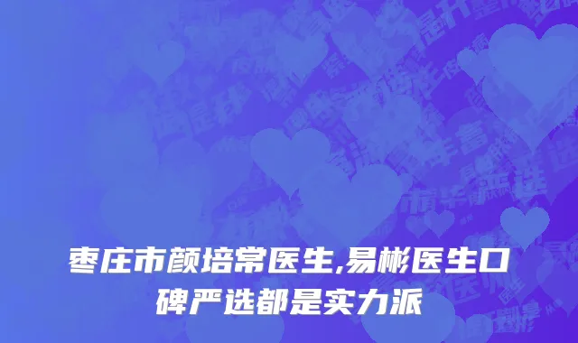 枣庄市颜培常医生,易彬医生口碑严选都是实力派